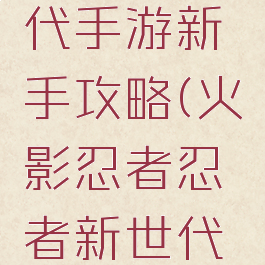 火影忍者忍者新世代手游新手攻略(火影忍者忍者新世代手游新手攻略大全)