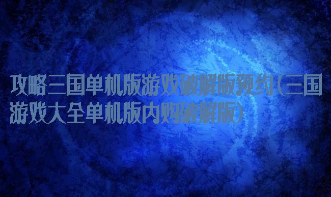 攻略三国单机版游戏破解版预约(三国游戏大全单机版内购破解版)